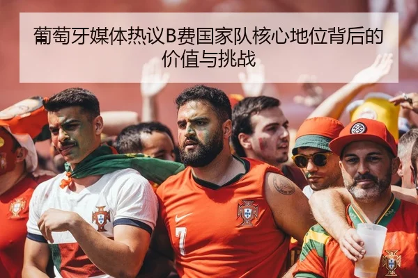 葡萄牙媒体热议B费国家队核心地位背后的价值与挑战